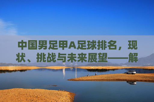 中国男足甲A足球排名,现状、挑战与未来展望——解析当前联赛格局与国际地位,中国男足甲A足球排名,现状、挑战与未来展望——解析当前联赛格局与国际地位