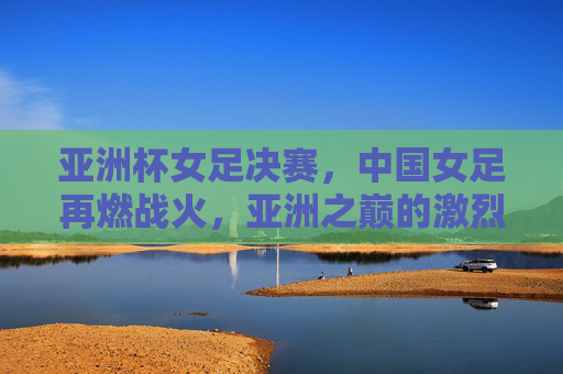 亚洲杯女足决赛,中国女足再燃战火,亚洲之巅的激烈博弈,亚洲杯女足决赛,中国女足再燃战火,亚洲之巅的激烈博弈