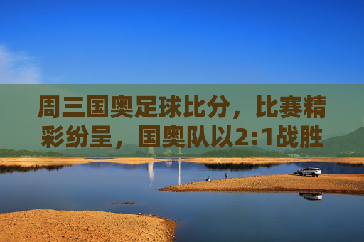 周三国奥足球比分，比赛精彩纷呈，国奥队以2:1战胜对手，展现年轻球员的竞技风采，周三国奥2:1战胜对手，年轻球员竞技风采闪耀赛场