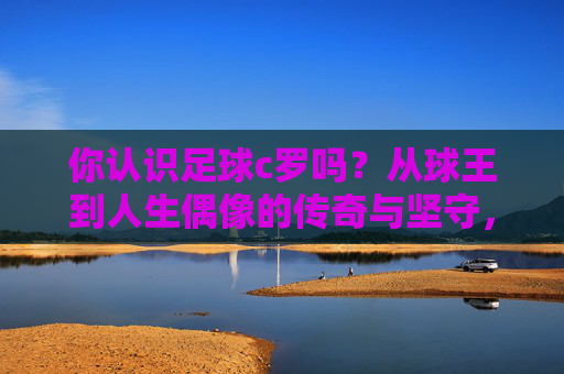 你认识足球c罗吗？从球王到人生偶像的传奇与坚守，从球王到人生偶像，足球c罗的传奇与坚守