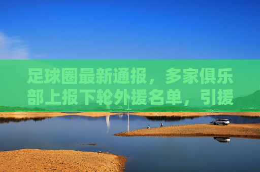 足球圈最新通报，多家俱乐部上报下轮外援名单，引援方向聚焦战术适配与年轻化