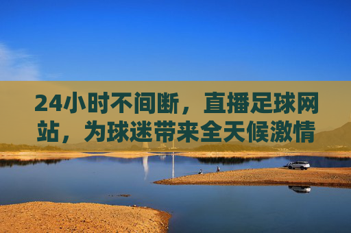 24小时不间断，直播足球网站，为球迷带来全天候激情赛事体验，24小时不间断足球直播网站，全天候为球迷带来激情赛事体验