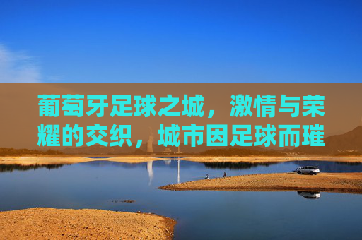 葡萄牙足球之城,激情与荣耀的交织,城市因足球而璀璨,葡萄牙足球之城,激情与荣耀的交织,城市因足球而璀璨