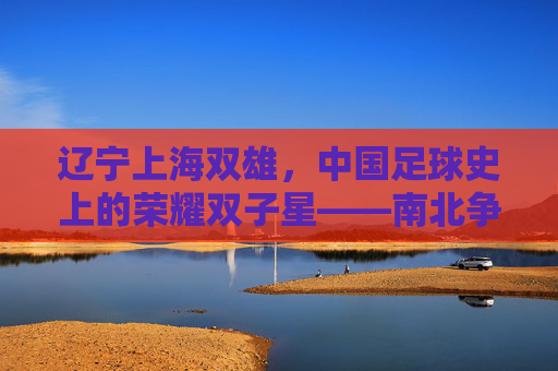 辽宁上海双雄，中国足球史上的荣耀双子星——南北争霸的传奇与传承，辽宁上海双雄，中国足球史上的荣耀双子星——南北争霸的传奇与传承