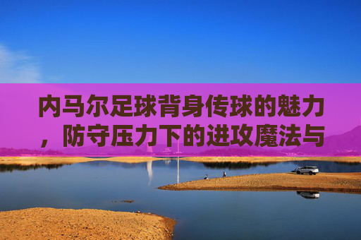 内马尔足球背身传球的魅力，防守压力下的进攻魔法与艺术，内马尔背身传球的魅力，防守压力下的进攻魔法与艺术