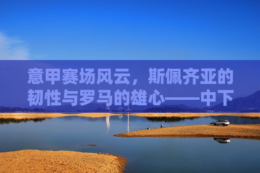 意甲赛场风云,斯佩齐亚的韧性与罗马的雄心——中下游球队的生存史诗与强队的竞技梦想,意甲赛场风云,斯佩齐亚的韧性与罗马的雄心——中下游球队的生存史诗与强队的竞技梦想