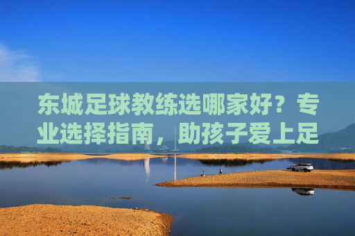 东城足球教练选哪家好？专业选择指南，助孩子爱上足球