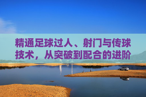 精通足球过人、射门与传球技术,从突破到配合的进阶之路