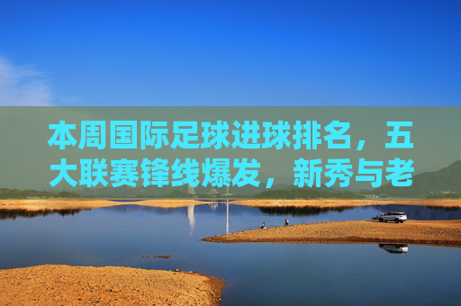 本周国际足球进球排名,五大联赛锋线爆发,新秀与老将同台竞技,进球数创新高