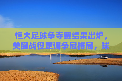 恒大足球争夺赛结果出炉，关键战役定调争冠格局，球队表现与后续影响解析，恒大足球争夺赛结果出炉，关键战役定调争冠格局，球队表现与后续影响解析