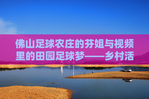 佛山足球农庄的芬姐与视频里的田园足球梦——乡村活力与体育文化的融合