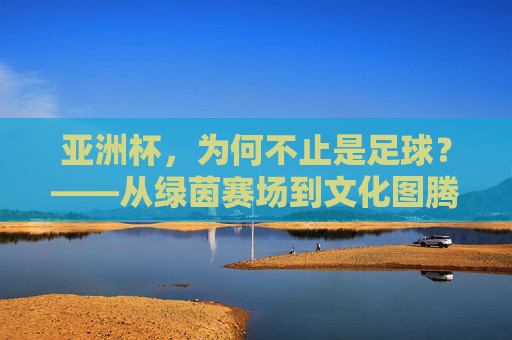 亚洲杯,为何不止是足球?——从绿茵赛场到文化图腾的深层解读,亚洲杯,为何不止是足球?——从绿茵赛场到文化图腾的深层解读