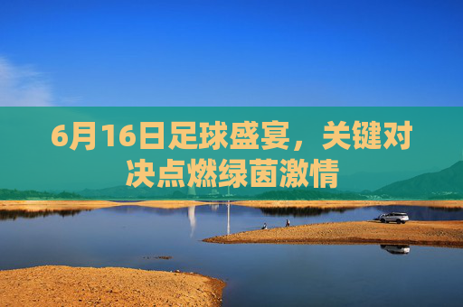 6月16日足球盛宴，关键对决点燃绿茵激情