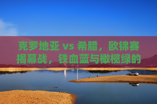 克罗地亚 vs 希腊,欧锦赛揭幕战,铁血蓝与橄榄绿的战术对决与激情碰撞,欧锦赛揭幕战,克罗地亚vs希腊 铁血蓝与橄榄绿的战术对决与激情碰撞
