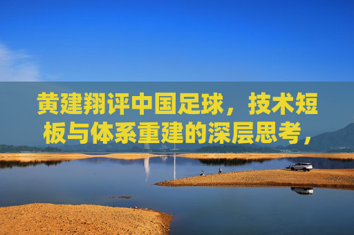 黄建翔评中国足球,技术短板与体系重建的深层思考,黄建翔评中国足球,技术短板与体系重建的深层思考