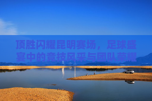 顶胜闪耀昆明赛场,足球盛宴中的竞技风采与团队荣耀,顶胜闪耀昆明赛场,足球盛宴中的竞技风采与团队荣耀