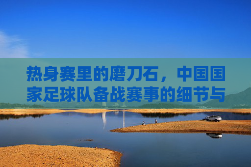 热身赛里的磨刀石，中国国家足球队备战赛事的细节与意义