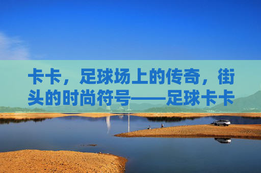 卡卡，足球场上的传奇，街头的时尚符号——足球卡卡穿搭搭配解析