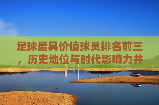 足球最具价值球员排名前三，历史地位与时代影响力并重——梅西、C罗与内马尔的历史贡献与时代印记