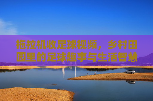拖拉机收足球视频,乡村田园里的足球趣事与生活智慧,拖拉机收足球,乡村田园里的足球趣事与生活智慧