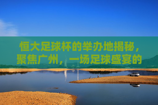 恒大足球杯的举办地揭秘，聚焦广州，一场足球盛宴的舞台