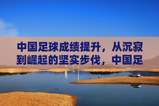 中国足球成绩提升,从沉寂到崛起的坚实步伐,中国足球成绩提升,从沉寂到崛起的坚实步伐