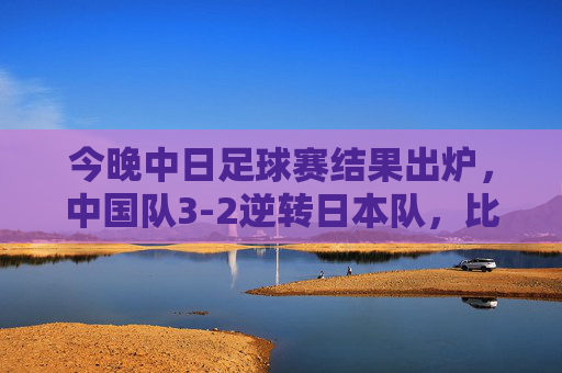 今晚中日足球赛结果出炉,中国队3-2逆转日本队,比赛精彩瞬间与赛后反响,中日足球赛结果出炉,中国队3-2逆转日本队,比赛精彩瞬间与赛后反响