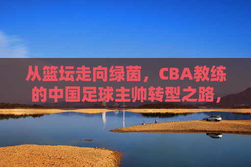 从篮坛走向绿茵,CBA教练的中国足球主帅转型之路,从篮坛走向绿茵,CBA教练的中国足球主帅转型之路