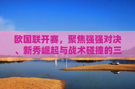 欧国联开赛,聚焦强强对决、新秀崛起与战术碰撞的三大看点,欧国联开赛,强强对决、新秀崛起与战术碰撞的三大看点