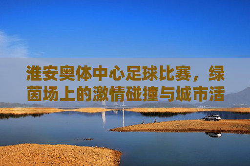 淮安奥体中心足球比赛，绿茵场上的激情碰撞与城市活力，淮安奥体中心足球比赛，绿茵场上的激情碰撞与城市活力