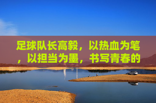 足球队长高毅,以热血为笔,以担当为墨,书写青春的足球篇章,足球队长高毅,以热血为笔,以担当为墨书写青春足球篇章