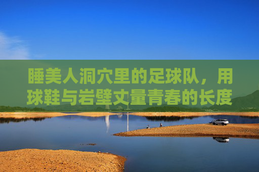 睡美人洞穴里的足球队，用球鞋与岩壁丈量青春的长度