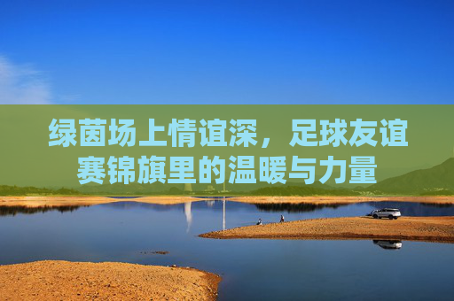绿茵场上情谊深，足球友谊赛锦旗里的温暖与力量