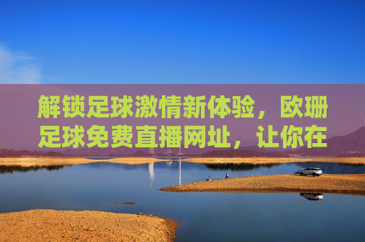 解锁足球激情新体验，欧珊足球免费直播网址，让你在家看球不费劲！