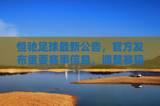 恒驰足球最新公告，官方发布重要赛事信息，调整赛程与参与规则，球迷关注点解析