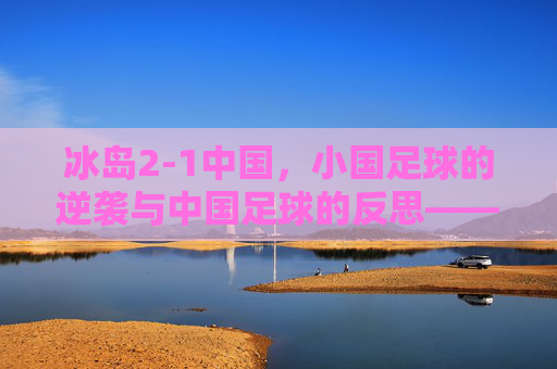 冰岛2-1中国,小国足球的逆袭与中国足球的反思——从冰岛奇迹看足球发展的多元路径