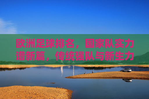 欧洲足球排名，国家队实力谱新篇，传统强队与新生力量的博弈，欧洲足球排名，传统强队与新生力量博弈，国家队实力谱新篇