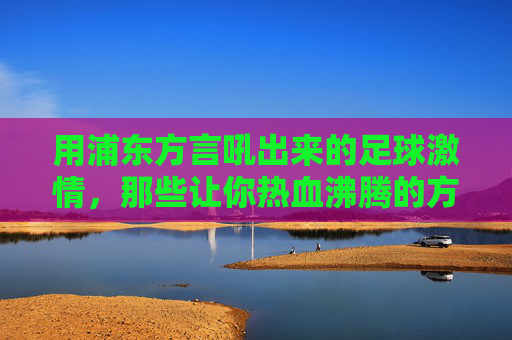 用浦东方言吼出来的足球激情,那些让你热血沸腾的方言解说视频