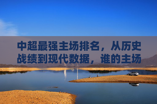 中超最强主场排名，从历史战绩到现代数据，谁的主场才是铁桶堡垒？中超最强主场排名，从历史战绩到现代数据，谁的主场才是铁桶堡垒？