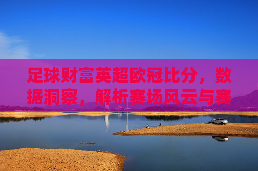 足球财富英超欧冠比分，数据洞察，解析赛场风云与赛事趋势，足球财富，英超欧冠比分解析，数据洞察赛场风云与赛事趋势