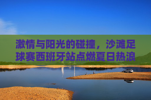 激情与阳光的碰撞，沙滩足球赛西班牙站点燃夏日热浪