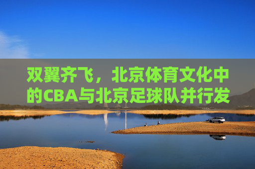 双翼齐飞,北京体育文化中的CBA与北京足球队并行发展之路,双翼齐飞,北京体育文化中CBA与北京足球队并行发展之路