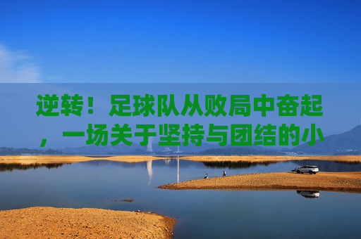 逆转!足球队从败局中奋起,一场关于坚持与团结的小练笔,逆转,足球队从败局中奋起,书写坚持与团结的赞歌