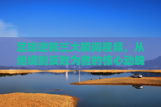 足球逆转三大瞬间视频,从绝境到反败为胜的惊心动魄,每一个镜头都震撼人心