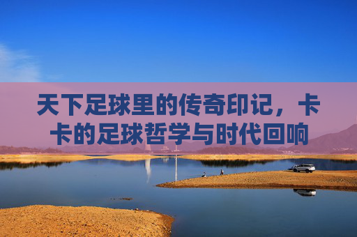 天下足球里的传奇印记，卡卡的足球哲学与时代回响