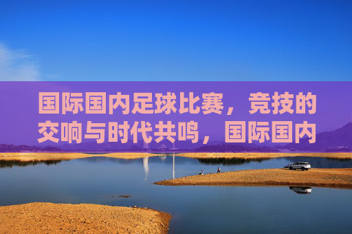 国际国内足球比赛,竞技的交响与时代共鸣,国际国内足球比赛,竞技的交响与时代共鸣