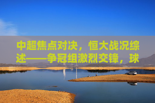 中超焦点对决,恒大战况综述——争冠组激烈交锋,球队状态与战术博弈的深度剖析,中超焦点对决,恒大战况综述——争冠组激烈交锋,球队状态与战术博弈的深度剖析