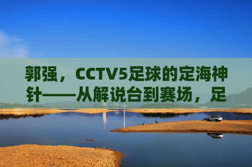 郭强，CCTV5足球的定海神针——从解说台到赛场，足球生涯的坚守与传承
