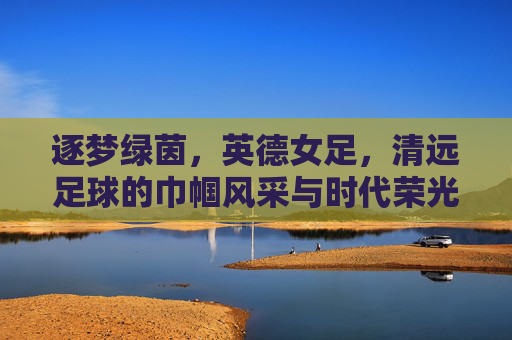 逐梦绿茵，英德女足，清远足球的巾帼风采与时代荣光，逐梦绿茵，英德女足，清远足球的巾帼风采与时代荣光