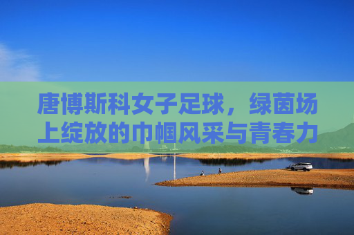 唐博斯科女子足球,绿茵场上绽放的巾帼风采与青春力量